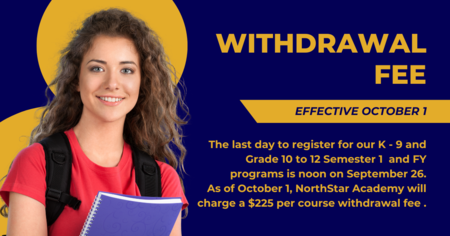 The last day to register for our K - 9 and Grade 10 - 12 Semester 1 and Full Year programs is noon on September 26th. As of October 1, NorthStar Academy will charge a $225 per course withdrawal fee. 